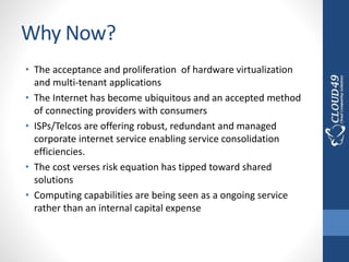 Why Now?
• The acceptance and proliferation of hardware virtualization
and multi-tenant applications
• The Internet has become ubiquitous and an accepted method
of connecting providers with consumers
• ISPs/Telcos are offering robust, redundant and managed
corporate internet service enabling service consolidation
efficiencies.
• The cost verses risk equation has tipped toward shared
solutions
• Computing capabilities are being seen as a ongoing service
rather than an internal capital expense
 
