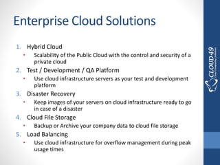 Enterprise Cloud Solutions
1. Hybrid Cloud
• Scalability of the Public Cloud with the control and security of a
private cloud
2. Test / Development / QA Platform
• Use cloud infrastructure servers as your test and development
platform
3. Disaster Recovery
• Keep images of your servers on cloud infrastructure ready to go
in case of a disaster
4. Cloud File Storage
• Backup or Archive your company data to cloud file storage
5. Load Balancing
• Use cloud infrastructure for overflow management during peak
usage times
 