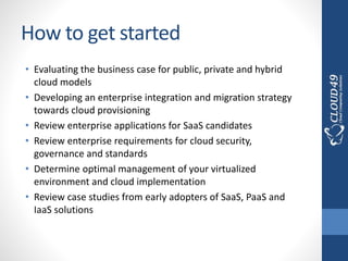 How to get started
• Evaluating the business case for public, private and hybrid
cloud models
• Developing an enterprise integration and migration strategy
towards cloud provisioning
• Review enterprise applications for SaaS candidates
• Review enterprise requirements for cloud security,
governance and standards
• Determine optimal management of your virtualized
environment and cloud implementation
• Review case studies from early adopters of SaaS, PaaS and
IaaS solutions
 