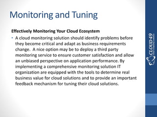 Monitoring and Tuning
Effectively Monitoring Your Cloud Ecosystem
• A cloud monitoring solution should identify problems before
they become critical and adapt as business requirements
change. A nice option may be to deploy a third party
monitoring service to ensure customer satisfaction and allow
an unbiased perspective on application performance. By
implementing a comprehensive monitoring solution IT
organization are equipped with the tools to determine real
business value for cloud solutions and to provide an important
feedback mechanism for tuning their cloud solutions.
 