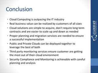 Conclusion
• Cloud Computing is outpacing the IT industry
• Real business value can be realized by customers of all sizes
• Cloud solutions are simple to acquire, don’t require long term
contracts and are easier to scale up and down as needed
• Proper planning and migration services are needed to ensure
a successful implementation
• Public and Private Clouds can be deployed together to
leverage the best of both
• Third party monitoring services ensure customer are getting
the most out of their cloud environment
• Security Compliance and Monitoring is achievable with careful
planning and analysis
 