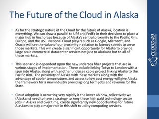 The Future of the Cloud in Alaska
• As for the strategic nature of the Cloud for the future of Alaska, location is
everything. We can draw a parallel to UPS and FedEx in their decisions to place a
major hub in Anchorage because of Alaska’s central proximity to the Pacific Rim,
Europe, and the US. National Cloud players such as Google, Microsoft, and
Oracle will see the value of our proximity in relation to latency speeds to serve
those markets. This will create a significant opportunity for Alaska to provide
large scale commercial datacenter services not just to Alaskans but to all of
these markets.
• This scenario is dependent upon the new undersea fiber projects that are in
various stages of implementation. These include linking Tokyo to London with a
spur into Alaska, along with another undersea cable project linking Alaska to the
Pacific Rim. The proximity of Alaska with these markets along with the
advantage of cooler temperatures and access to low cost energy will give Alaska
the framework for a new industry providing long term jobs and revenue for the
State.
• Cloud adoption is occurring very rapidly in the lower 48 now, collectively we
(Alaskans) need to have a strategy to keep these high paid technology sector
jobs in Alaska and over time, create significantly new opportunities for future
Alaskans to play a major role in this shift to utility computing services.
 