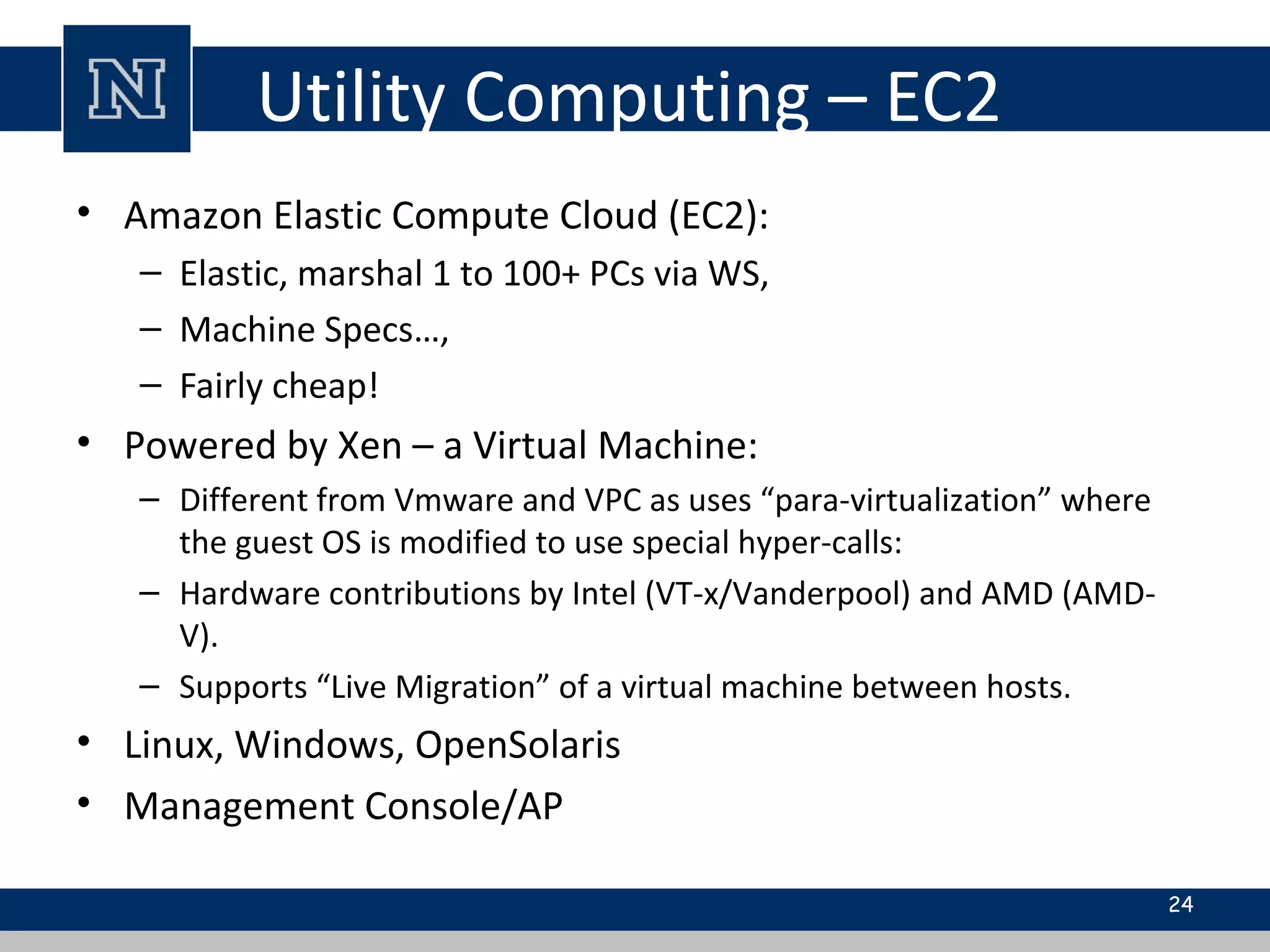 Utility Computing – EC2
• Amazon Elastic Compute Cloud (EC2):
– Elastic, marshal 1 to 100+ PCs via WS,
– Machine Specs…,
– Fairly cheap!
• Powered by Xen – a Virtual Machine:
– Different from Vmware and VPC as uses “para-virtualization” where
the guest OS is modified to use special hyper-calls:
– Hardware contributions by Intel (VT-x/Vanderpool) and AMD (AMD-
V).
– Supports “Live Migration” of a virtual machine between hosts.
• Linux, Windows, OpenSolaris
• Management Console/AP
24
 