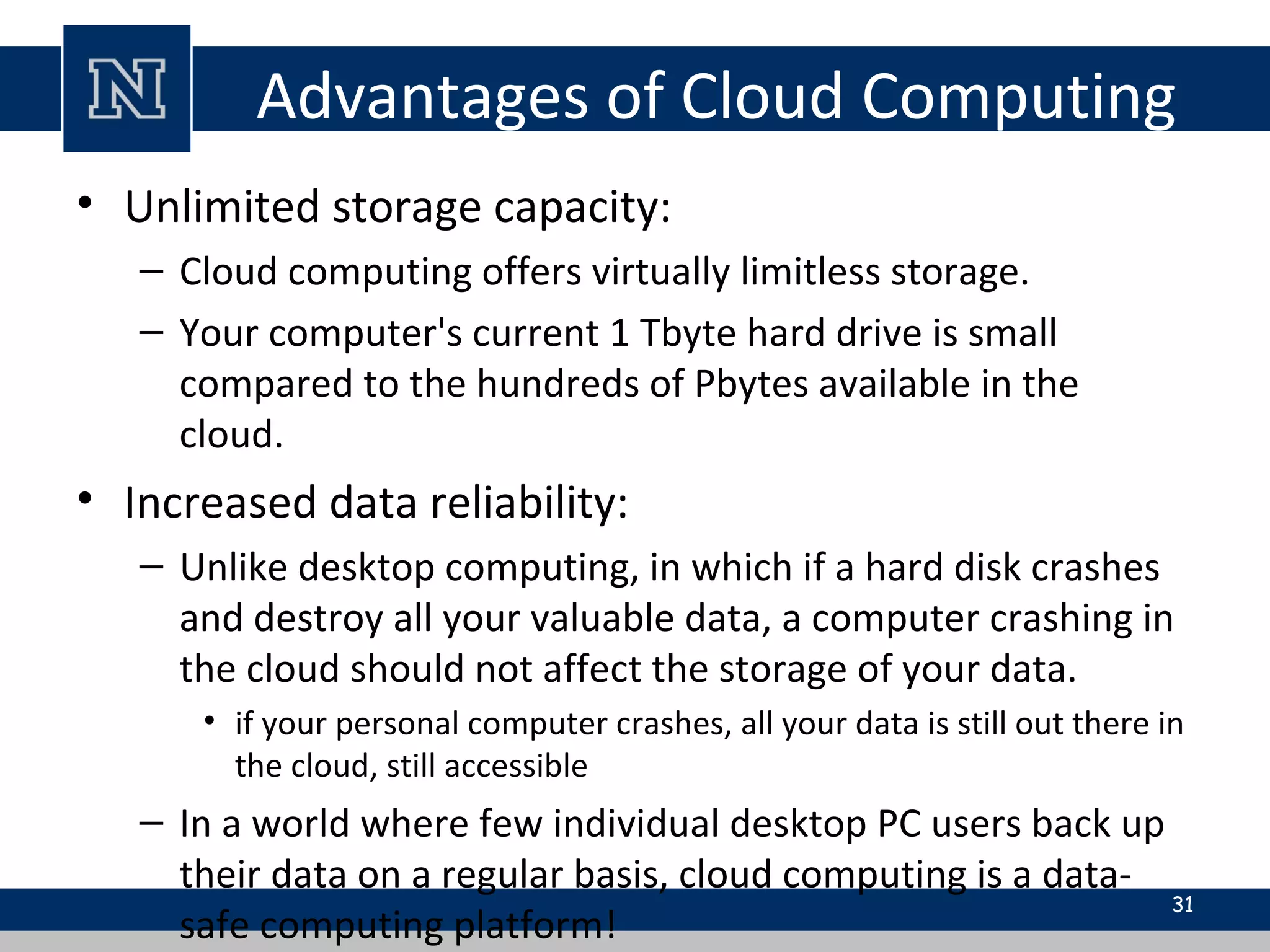 Advantages of Cloud Computing
• Unlimited storage capacity:
– Cloud computing offers virtually limitless storage.
– Your computer's current 1 Tbyte hard drive is small
compared to the hundreds of Pbytes available in the
cloud.
• Increased data reliability:
– Unlike desktop computing, in which if a hard disk crashes
and destroy all your valuable data, a computer crashing in
the cloud should not affect the storage of your data.
• if your personal computer crashes, all your data is still out there in
the cloud, still accessible
– In a world where few individual desktop PC users back up
their data on a regular basis, cloud computing is a data-
safe computing platform!
31
 