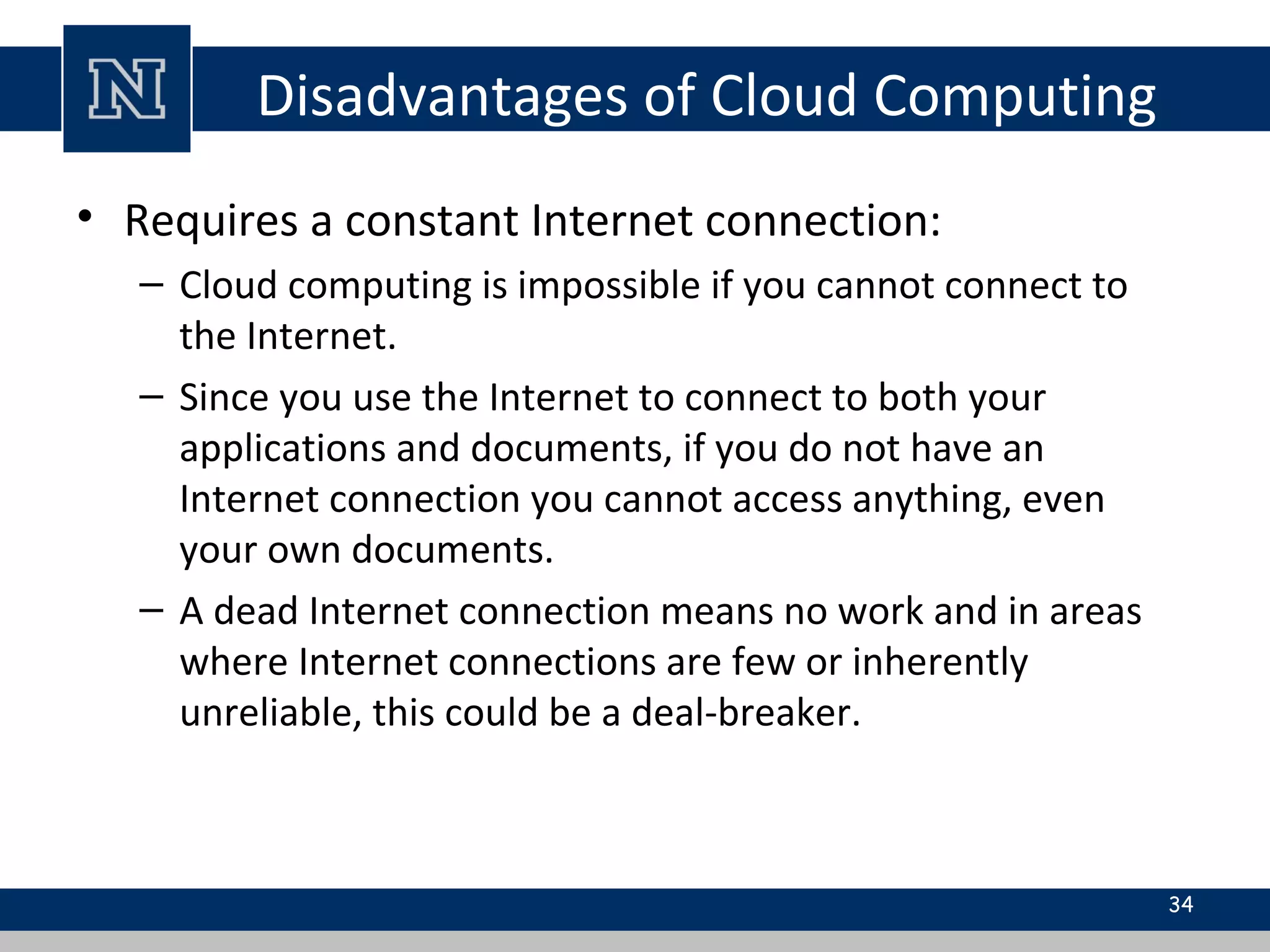 Disadvantages of Cloud Computing
• Requires a constant Internet connection:
– Cloud computing is impossible if you cannot connect to
the Internet.
– Since you use the Internet to connect to both your
applications and documents, if you do not have an
Internet connection you cannot access anything, even
your own documents.
– A dead Internet connection means no work and in areas
where Internet connections are few or inherently
unreliable, this could be a deal-breaker.
34
 