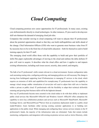 [R.Kirubaburi] 1
| Learning
Cloud Computing
Cloud computing promises new career opportunities for IT professionals. In many cases, existing
core skillsetstransfer directly to cloud technologies. In other instances, IT pros need to develop new
skill sets thatmeet the demand of emerging cloud job roles.
Companies that consider moving to cloud computing will want to educate their IT professionals
about the potential opportunities ahead so that they can build staffcapabilities and skills ahead of
the change. Chief Information Officers (CIO) who want to generate more business value from IT
by necessity have to be in the front line of cloud skills education—both for themselves and to build
training capacity for their IT staff.
The emerging cloud world offers those with the capability to build and grow their portfolio of
skills.This paper exploresthe advantages of moving to the cloud and outlines the delta skillsets IT
pros will want to acquire. It describes what the cloud offers and how it applies to and impacts
existing infrastructure, including such issues ascost, security, data control, and integrity.
The bulk of an IT professional’s skills remain relevant in a cloud environment. System configuration tasks
such ascreating routing rules, configuring archiving, and managing policies are still necessary.The change is
moving from buildingand supporting local ITinfrastructure to managing IT services in the cloud, which
requires an extension of skills and capabilities.For example,many IT professionals have the capability to
manage virtual storage andthe virtualization of servers,but will need to adjust their skill sets to function
within a private or public cloud. IT professionals with the flexibility to adapt their technical skillswhile
retaining and growing their business skills will be the highestin demand.
One way IT professionals become more essential in the cloud erahas to do with their ability to implement
public cloud services like Microsoft® Office365 and Windows Azure®. Office365 offers enterprises the
capability to move key collaboration products and services such as Microsoft® SharePoint®, Microsoft®
Exchange Server, and Microsoft®Lync™Server from an on-premise deployment model to a public cloud
model.Windows Azure facilitates either moving existing customer applications to or building new
applications in the public cloud. While managing and configuring these various services remains in the IT
professional’s hands, the majority of the infrastructure tasks are eliminated. Tasks that remain include
monitoring, configuration, and integration with existing on-premise services such as Active Directory, while
activities such as purchasing hardware, installing operating systems and managing patches are no longer
needed since they are handled by the cloud provider.
 