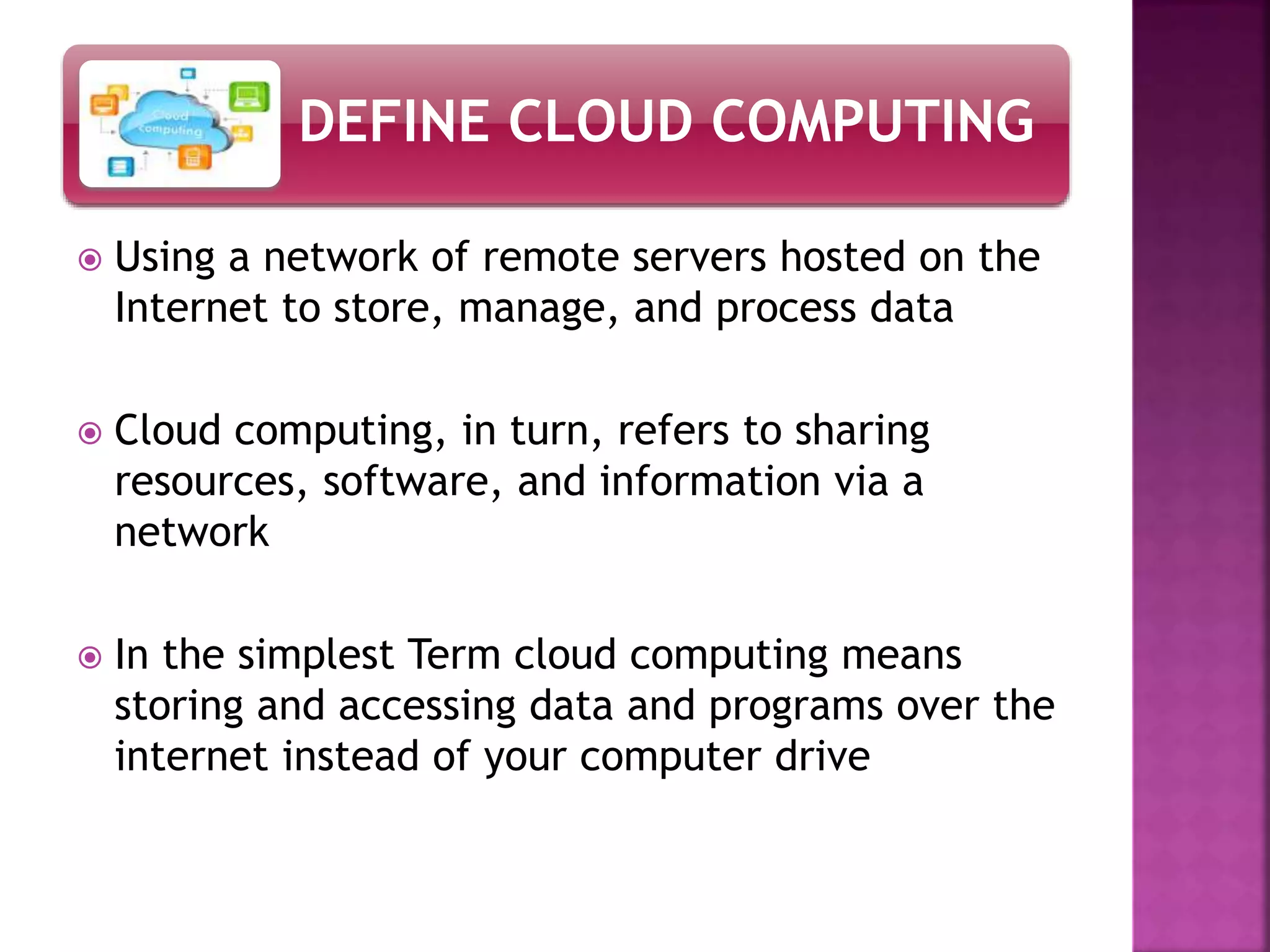 DEFINE CLOUD COMPUTING
Using a network of remote servers hosted on the
Internet to store, manage, and process data
Cloud computing, in turn, refers to sharing
resources, software, and information via a
network
In the simplest Term cloud computing means
storing and accessing data and programs over the
internet instead of your computer drive