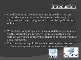 Introduction
 Cloud Computing provides us a means by which we can
access the applications as utilities, over the Internet. It
allows us to create, configure, and customize applications
online.
 With Cloud Computing users can access database resources
via the internet from anywhere for as long as they need
without worrying about any maintenance or management of
actual resources.
 There are several applications that provide cloud storage :
Example:- Google- Drive, Amazon Web, Microsoft-One drive.
 