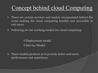 Concept behind cloud Computing
 There are certain services and models encapsulated behind the
scene making the cloud computing feasible and accessible to
end users.
 Following are the working models for cloud computing:
Deployment model
Service Model
 These models perform as to provide better end users
performance and experience.
 