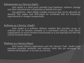 Infrastructure as a Service (IaaS) :
IaaS model is a third party provider host hardware, software, storage
and other infrastructure components on behalf of its user.
Iaas platforms offers highly scalable resources that can be adjusted on
demand. This makes IaaS well-suited for workloads that are temporary,
experimental or changes unexpectedly.
Software as a Service (SaaS):
SaaS model is a software delivery method that provides access to
software and its function remotely as a web-based services. SaaS allows
organizations to access business functionality at a cost typically less then the
cost for licensed software.
Platform as a Service (Paas):
PaaS model delivers applications over the internet. PaaS model cloud
providers provides hardware and software tools that are necessary for
software development to its user as a service.
 