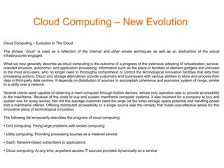 Cloud Computing – New Evolution
Cloud Computing – Evolution In The Cloud
The phrase “cloud” is used as a reflection of the Internet and other emails techniques as well as an abstraction of the actual
infrastructures engaged.
What we now generally describe as cloud computing is the outcome of a progress of the extensive adopting of virtualization, service-
oriented structure, autonomic, and application processing. Information such as the place of facilities or element gadgets are unknown
to the most end-users, who no longer need to thoroughly comprehend or control the technological innovation facilities that aids their
processing actions. Cloud and storage alternatives provide customers and businesses with various abilities to store and process their
data in third-party data centres. It depends on distribution of sources to accomplish coherence and economic system of range, similar
to a utility over a network.
Several clients were capable of obtaining a main computer through foolish devices, whose only operation was to provide accessibility
to the mainframe. Because of the costs to buy and sustain mainframe computer systems, it was incorrect for a company to buy and
sustain one for every worker. Nor did the average customer need the large (at the time) storage space potential and handling power
that a mainframe offered. Offering distributed accessibility to a single source was the remedy that made cost-effective sense for this
innovative piece of technological innovation.
The following list temporarily describes the progress of cloud computing:
• Grid computing: Fixing large problems with similar computing
• Utility computing: Providing processing sources as a metered service
• SaaS: Network-based subscribers to applications
• Cloud computing: At any time, anywhere access IT sources provided dynamically as a service
 
