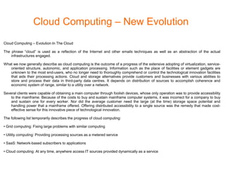 Cloud Computing – New Evolution
Cloud Computing – Evolution In The Cloud
The phrase “cloud” is used as a reflection of the Internet and other emails techniques as well as an abstraction of the actual
infrastructures engaged.
What we now generally describe as cloud computing is the outcome of a progress of the extensive adopting of virtualization, service-
oriented structure, autonomic, and application processing. Information such as the place of facilities or element gadgets are
unknown to the most end-users, who no longer need to thoroughly comprehend or control the technological innovation facilities
that aids their processing actions. Cloud and storage alternatives provide customers and businesses with various abilities to
store and process their data in third-party data centres. It depends on distribution of sources to accomplish coherence and
economic system of range, similar to a utility over a network.
Several clients were capable of obtaining a main computer through foolish devices, whose only operation was to provide accessibility
to the mainframe. Because of the costs to buy and sustain mainframe computer systems, it was incorrect for a company to buy
and sustain one for every worker. Nor did the average customer need the large (at the time) storage space potential and
handling power that a mainframe offered. Offering distributed accessibility to a single source was the remedy that made cost-
effective sense for this innovative piece of technological innovation.
The following list temporarily describes the progress of cloud computing:
• Grid computing: Fixing large problems with similar computing
• Utility computing: Providing processing sources as a metered service
• SaaS: Network-based subscribers to applications
• Cloud computing: At any time, anywhere access IT sources provided dynamically as a service
 