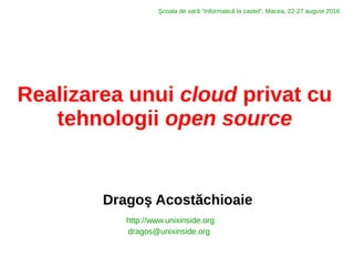 Realizarea unui cloud privat cu
tehnologii open source
Dragoş Acostăchioaie
http://www.unixinside.org
dragos@unixinside.org
Şcoala de vară “Informatică la castel”, Macea, 22-27 august 2016
 