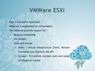 VMWare ESXi
• Type 1 monolithic hypervisor
• VMkernel is responsible for virtualization
• The VMkernel provides support for :
• Resource scheduling
• File System
• Users and Groups
• Users : Virtual Infrastructure Client, Remote
Command Line Interface,VIM API
• Groups : To combine multiple users and assign
privileges as a group
 