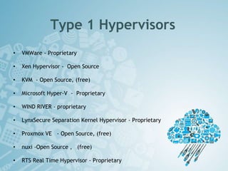Type 1 Hypervisors
• VMWare - Proprietary
• Xen Hypervisor - Open Source
• KVM - Open Source, (free)
• Microsoft Hyper-V - Proprietary
• WIND RIVER - proprietary
• LynxSecure Separation Kernel Hypervisor - Proprietary
• Proxmox VE - Open Source, (free)
• nuxi -Open Source , (free)
• RTS Real Time Hypervisor - Proprietary
 