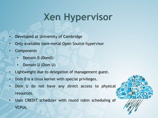 Xen Hypervisor
• Developed at University of Cambridge
• Only available bare-metal Open Source hypervisor
• Components
• Domain 0 (Dom0)
• Domain U (Dom U)
• Lightweight due to delegation of management guest.
• Dom 0 is a linux kernel with special privileges.
• Dom U do not have any direct access to physical
resources.
• Uses CREDIT scheduler with round robin scheduling of
VCPUs.
 