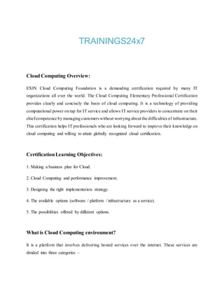 TRAININGS24x7
Cloud Computing Overview:
EXIN Cloud Computing Foundation is a demanding certification required by many IT
organizations all over the world. The Cloud Computing Elementary Professional Certification
provides clearly and concisely the basis of cloud computing. It is a technology of providing
computational power on tap for IT service and allows IT service providers to concentrate on their
chiefcompetence by managing customers without worrying about the difficulties of infrastructure.
This certification helps IT professionals who are looking forward to improve their knowledge on
cloud computing and willing to attain globally recognized cloud certification.
CertificationLearning Objectives:
1. Making a business plan for Cloud.
2. Cloud Computing and performance improvement.
3. Designing the right implementation strategy.
4. The available options (software / platform / infrastructure as a service).
5. The possibilities offered by different options.
What is Cloud Computing environment?
It is a platform that involves delivering hosted services over the internet. These services are
divided into three categories –
 
