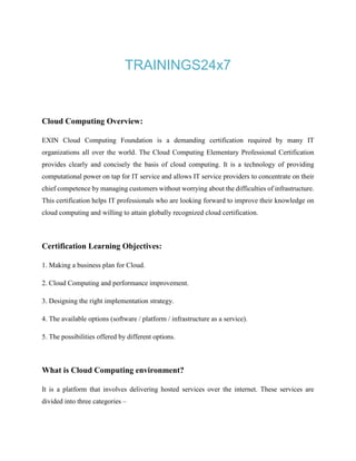 TRAININGS24x7
Cloud Computing Overview:
EXIN Cloud Computing Foundation is a demanding certification required by many IT
organizations all over the world. The Cloud Computing Elementary Professional Certification
provides clearly and concisely the basis of cloud computing. It is a technology of providing
computational power on tap for IT service and allows IT service providers to concentrate on their
chief competence by managing customers without worrying about the difficulties of infrastructure.
This certification helps IT professionals who are looking forward to improve their knowledge on
cloud computing and willing to attain globally recognized cloud certification.
Certification Learning Objectives:
1. Making a business plan for Cloud.
2. Cloud Computing and performance improvement.
3. Designing the right implementation strategy.
4. The available options (software / platform / infrastructure as a service).
5. The possibilities offered by different options.
What is Cloud Computing environment?
It is a platform that involves delivering hosted services over the internet. These services are
divided into three categories –
 