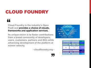 CLOUD FOUNDRY
Cloud Foundry is the industry’s Open
PaaS and provides a choice of clouds,
frameworks and application services.
Its unique vision is to foster contributions
from a broad community of developers,
users, customers, partners and ISVs while
advancing development of the platform at
extrem velocity.
- cloudfoundry.org -
 