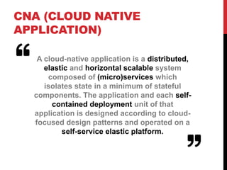CNA (CLOUD NATIVE
APPLICATION)
A cloud-native application is a distributed,
elastic and horizontal scalable system
composed of (micro)services which
isolates state in a minimum of stateful
components. The application and each self-
contained deployment unit of that
application is designed according to cloud-
focused design patterns and operated on a
self-service elastic platform.
 
