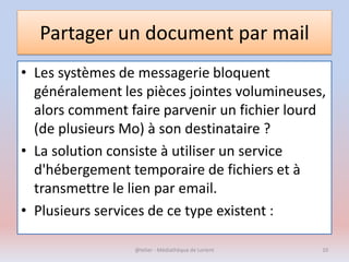 Partager un document par mail
• Les systèmes de messagerie bloquent
généralement les pièces jointes volumineuses,
alors comment faire parvenir un fichier lourd
(de plusieurs Mo) à son destinataire ?
• La solution consiste à utiliser un service
d'hébergement temporaire de fichiers et à
transmettre le lien par email.
• Plusieurs services de ce type existent :
@telier - Médiathèque de Lorient 10
 