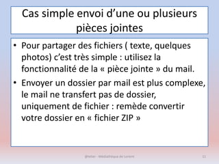 Cas simple envoi d’une ou plusieurs
pièces jointes
• Pour partager des fichiers ( texte, quelques
photos) c’est très simple : utilisez la
fonctionnalité de la « pièce jointe » du mail.
• Envoyer un dossier par mail est plus complexe,
le mail ne transfert pas de dossier,
uniquement de fichier : remède convertir
votre dossier en « fichier ZIP »
@telier - Médiathèque de Lorient 11
 