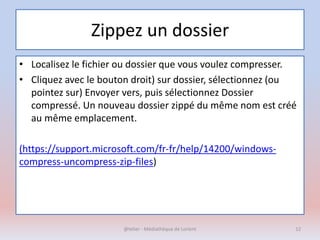 Zippez un dossier
• Localisez le fichier ou dossier que vous voulez compresser.
• Cliquez avec le bouton droit) sur dossier, sélectionnez (ou
pointez sur) Envoyer vers, puis sélectionnez Dossier
compressé. Un nouveau dossier zippé du même nom est créé
au même emplacement.
(https://support.microsoft.com/fr-fr/help/14200/windows-
compress-uncompress-zip-files)
@telier - Médiathèque de Lorient 12
 