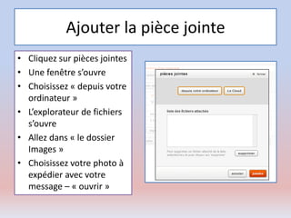 Ajouter la pièce jointe
• Cliquez sur pièces jointes
• Une fenêtre s’ouvre
• Choisissez « depuis votre
ordinateur »
• L’explorateur de fichiers
s’ouvre
• Allez dans « le dossier
Images »
• Choisissez votre photo à
expédier avec votre
message – « ouvrir »
 