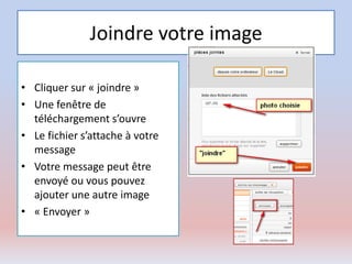 Joindre votre image
• Cliquer sur « joindre »
• Une fenêtre de
téléchargement s’ouvre
• Le fichier s’attache à votre
message
• Votre message peut être
envoyé ou vous pouvez
ajouter une autre image
• « Envoyer »
 