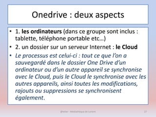 Onedrive : deux aspects
• 1. les ordinateurs (dans ce groupe sont inclus :
tablette, téléphone portable etc…)
• 2. un dossier sur un serveur Internet : le Cloud
• Le processus est celui-ci : tout ce que l’on a
sauvegardé dans le dossier One Drive d’un
ordinateur ou d’un autre appareil se synchronise
avec le Cloud, puis le Cloud le synchronise avec les
autres appareils, ainsi toutes les modifications,
rajouts ou suppressions se synchronisent
également.
@telier - Médiathèque de Lorient 27
 