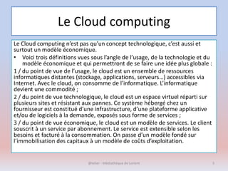 Le Cloud computing
Le Cloud computing n’est pas qu’un concept technologique, c’est aussi et
surtout un modèle économique.
• Voici trois définitions vues sous l’angle de l’usage, de la technologie et du
modèle économique et qui permettront de se faire une idée plus globale :
1 / du point de vue de l’usage, le cloud est un ensemble de ressources
informatiques distantes (stockage, applications, serveurs…) accessibles via
Internet. Avec le cloud, on consomme de l’informatique. L’informatique
devient une commodité ;
2 / du point de vue technologique, le cloud est un espace virtuel réparti sur
plusieurs sites et résistant aux pannes. Ce système hébergé chez un
fournisseur est constitué d’une infrastructure, d’une plateforme applicative
et/ou de logiciels à la demande, exposés sous forme de services ;
3 / du point de vue économique, le cloud est un modèle de services. Le client
souscrit à un service par abonnement. Le service est extensible selon les
besoins et facturé à la consommation. On passe d’un modèle fondé sur
l’immobilisation des capitaux à un modèle de coûts d’exploitation.
@telier - Médiathèque de Lorient 5
 