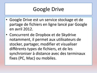 Google Drive
• Google Drive est un service stockage et de
partage de fichiers en ligne lancé par Google
en avril 2012.
• Concurrent de Dropbox et de Skydrive
notamment, il permet aux utilisateurs de
stocker, partager, modifier et visualiser
différents types de fichiers, et de les
synchroniser à distance avec des terminaux
fixes (PC, Mac) ou mobiles.
 
