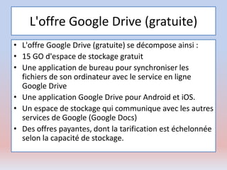 L'offre Google Drive (gratuite)
• L'offre Google Drive (gratuite) se décompose ainsi :
• 15 GO d'espace de stockage gratuit
• Une application de bureau pour synchroniser les
fichiers de son ordinateur avec le service en ligne
Google Drive
• Une application Google Drive pour Android et iOS.
• Un espace de stockage qui communique avec les autres
services de Google (Google Docs)
• Des offres payantes, dont la tarification est échelonnée
selon la capacité de stockage.
 