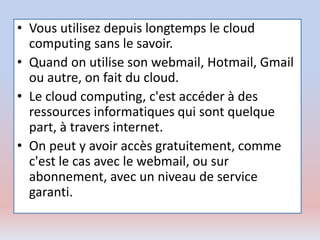 • Vous utilisez depuis longtemps le cloud
computing sans le savoir.
• Quand on utilise son webmail, Hotmail, Gmail
ou autre, on fait du cloud.
• Le cloud computing, c'est accéder à des
ressources informatiques qui sont quelque
part, à travers internet.
• On peut y avoir accès gratuitement, comme
c'est le cas avec le webmail, ou sur
abonnement, avec un niveau de service
garanti.
 