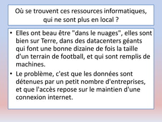 Où se trouvent ces ressources informatiques,
qui ne sont plus en local ?
• Elles ont beau être "dans le nuages", elles sont
bien sur Terre, dans des datacenters géants
qui font une bonne dizaine de fois la taille
d'un terrain de football, et qui sont remplis de
machines.
• Le problème, c'est que les données sont
détenues par un petit nombre d'entreprises,
et que l'accès repose sur le maintien d'une
connexion internet.
 