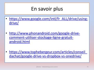 En savoir plus
• https://www.google.com/intl/fr_ALL/drive/using-
drive/
• http://www.phonandroid.com/google-drive-
comment-utiliser-stockage-ligne-gratuit-
android.html
• https://www.tophebergeur.com/articles/conseil_
dachat/google-drive-vs-dropbox-vs-onedrive/
@telier - Médiathèque de Lorient 75
 