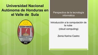 Universidad Nacional
Autónoma de Honduras en
el Valle de Sula
Perspectiva de la tecnología
informática
Introducción a la computación de
la nube
(cloud computing)
Zenia Karina Castro
 
