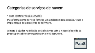 Categorias de serviços de nuvem
• PaaS (plataform as a service):
Plataforma como serviço fornece um ambiente para criação, teste e
implantação de aplicativos de software.
A meta é ajudar na criação de aplicativos sem a necessidade de se
preocupar sobre como gerenciar a infraestrutura.
 