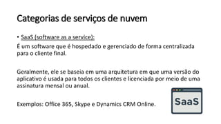 Categorias de serviços de nuvem
• SaaS (software as a service):
É um software que é hospedado e gerenciado de forma centralizada
para o cliente final.
Geralmente, ele se baseia em uma arquitetura em que uma versão do
aplicativo é usada para todos os clientes e licenciada por meio de uma
assinatura mensal ou anual.
Exemplos: Office 365, Skype e Dynamics CRM Online.
 