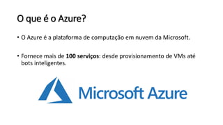 O que é o Azure?
• O Azure é a plataforma de computação em nuvem da Microsoft.
• Fornece mais de 100 serviços: desde provisionamento de VMs até
bots inteligentes.
 