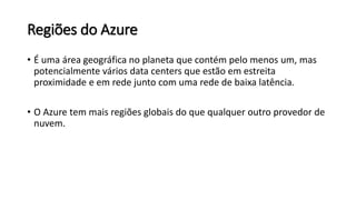 Regiões do Azure
• É uma área geográfica no planeta que contém pelo menos um, mas
potencialmente vários data centers que estão em estreita
proximidade e em rede junto com uma rede de baixa latência.
• O Azure tem mais regiões globais do que qualquer outro provedor de
nuvem.
 