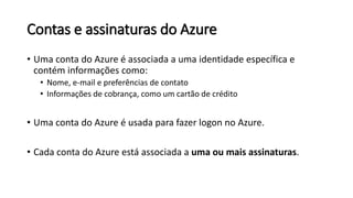 Contas e assinaturas do Azure
• Uma conta do Azure é associada a uma identidade específica e
contém informações como:
• Nome, e-mail e preferências de contato
• Informações de cobrança, como um cartão de crédito
• Uma conta do Azure é usada para fazer logon no Azure.
• Cada conta do Azure está associada a uma ou mais assinaturas.
 