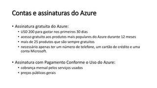 Contas e assinaturas do Azure
• Assinatura gratuita do Azure:
• USD 200 para gastar nos primeiros 30 dias
• acesso gratuito aos produtos mais populares do Azure durante 12 meses
• mais de 25 produtos que são sempre gratuitos
• necessário apenas ter um número de telefone, um cartão de crédito e uma
conta Microsoft.
• Assinatura com Pagamento Conforme o Uso do Azure:
• cobrança mensal pelos serviços usados
• preços públicos gerais
 