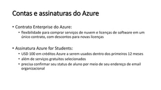 Contas e assinaturas do Azure
• Contrato Enterprise do Azure:
• flexibilidade para comprar serviços de nuvem e licenças de software em um
único contrato, com descontos para novas licenças
• Assinatura Azure for Students:
• USD 100 em créditos Azure a serem usados dentro dos primeiros 12 meses
• além de serviços gratuitos selecionados
• precisa confirmar seu status de aluno por meio de seu endereço de email
organizacional
 