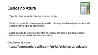 Custos no Azure
• Tipo de recurso: cada recurso tem seu custo.
• Serviços: taxas de uso e os períodos de cobrança do Azure podem variar de
acordo com o tipo de assinatura.
• Local: custos de uso variam entre os locais com base em popularidade,
demanda e custos da infraestrutura local.
Calculadora do Azure:
https://azure.microsoft.com/pt-br/pricing/calculator/
 