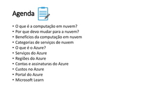 Agenda
• O que é a computação em nuvem?
• Por que devo mudar para a nuvem?
• Benefícios da computação em nuvem
• Categorias de serviços de nuvem
• O que é o Azure?
• Serviços do Azure
• Regiões do Azure
• Contas e assinaturas do Azure
• Custos no Azure
• Portal do Azure
• Microsoft Learn
 