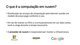 O que é a computação em nuvem?
• Distribuição de serviços de computação pela Internet usando um
modelo de preço pago conforme o uso.
• Em vez de manter as CPUs e o armazenamento em seu data center,
você os aluga durante o tempo necessário.
• O provedor de nuvem é responsável por manter a infraestrutura.
 