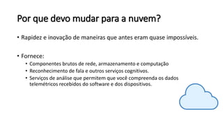 Por que devo mudar para a nuvem?
• Rapidez e inovação de maneiras que antes eram quase impossíveis.
• Fornece:
• Componentes brutos de rede, armazenamento e computação
• Reconhecimento de fala e outros serviços cognitivos.
• Serviços de análise que permitem que você compreenda os dados
telemétricos recebidos do software e dos dispositivos.
 