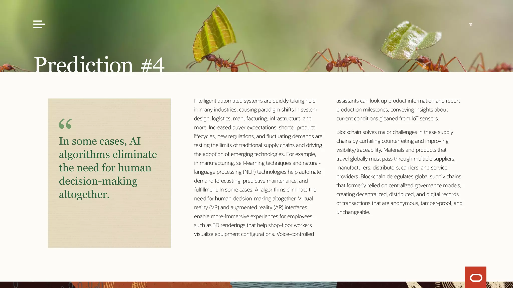 Intelligent automated systems are quickly taking hold
in many industries, causing paradigm shifts in system
design, logistics, manufacturing, infrastructure, and
more. Increased buyer expectations, shorter product
lifecycles, new regulations, and fluctuating demands are
testing the limits of traditional supply chains and driving
the adoption of emerging technologies. For example,
in manufacturing, self-learning techniques and natural-
language processing (NLP) technologies help automate
demand forecasting, predictive maintenance, and
fulfillment. In some cases, AI algorithms eliminate the
need for human decision-making altogether. Virtual
reality (VR) and augmented reality (AR) interfaces
enable more-immersive experiences for employees,
such as 3D renderings that help shop-floor workers
visualize equipment configurations. Voice-controlled
assistants can look up product information and report
production milestones, conveying insights about
current conditions gleaned from IoT sensors.
Blockchain solves major challenges in these supply
chains by curtailing counterfeiting and improving
visibility/traceability. Materials and products that
travel globally must pass through multiple suppliers,
manufacturers, distributors, carriers, and service
providers. Blockchain deregulates global supply chains
that formerly relied on centralized governance models,
creating decentralized, distributed, and digital records
of transactions that are anonymous, tamper-proof, and
unchangeable.
Prediction #4
In some cases, AI
algorithms eliminate
the need for human
decision-making
altogether.
11
 