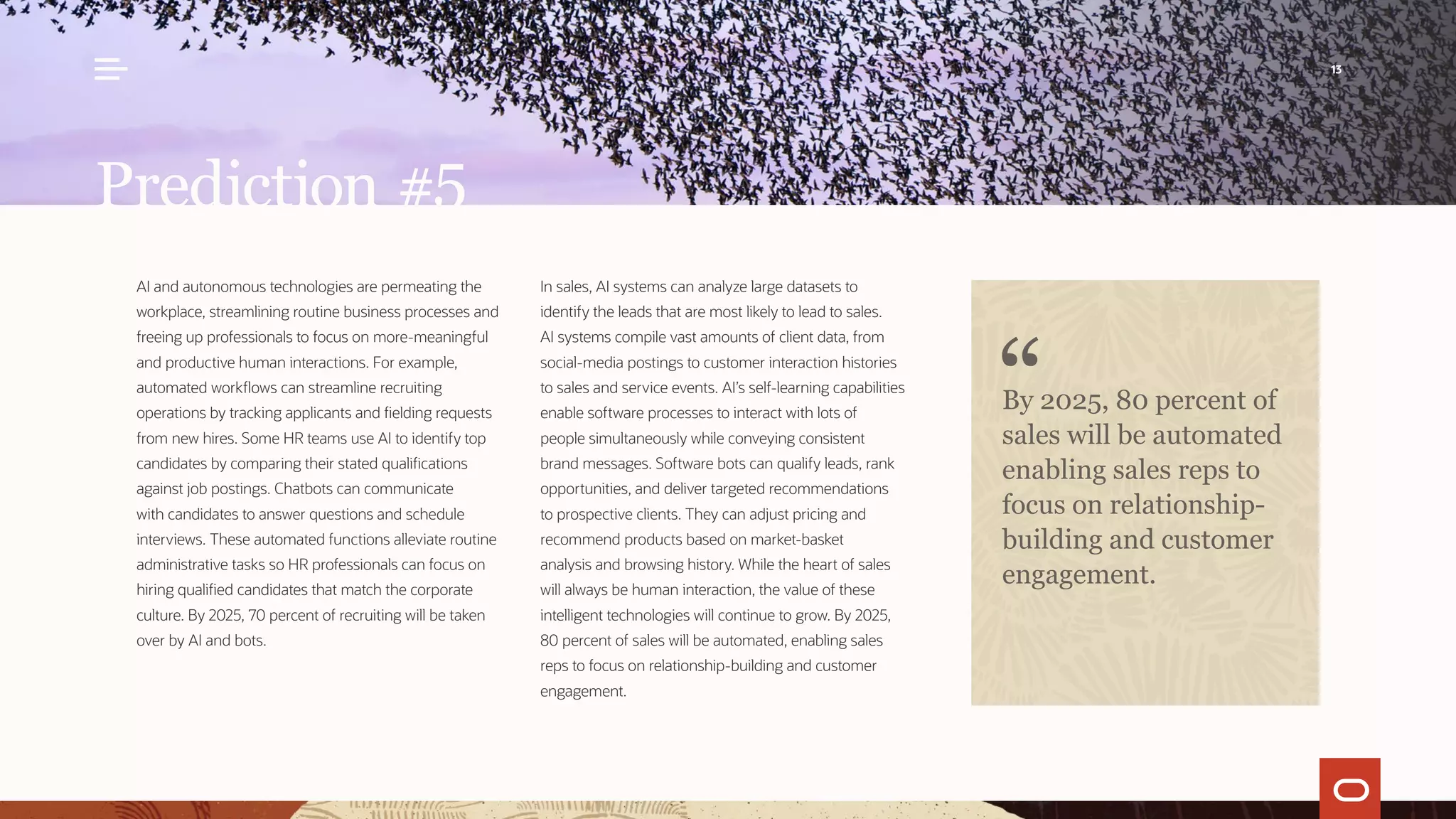 AI and autonomous technologies are permeating the
workplace, streamlining routine business processes and
freeing up professionals to focus on more-meaningful
and productive human interactions. For example,
automated workflows can streamline recruiting
operations by tracking applicants and fielding requests
from new hires. Some HR teams use AI to identify top
candidates by comparing their stated qualifications
against job postings. Chatbots can communicate
with candidates to answer questions and schedule
interviews. These automated functions alleviate routine
administrative tasks so HR professionals can focus on
hiring qualified candidates that match the corporate
culture. By 2025, 70 percent of recruiting will be taken
over by AI and bots.
In sales, AI systems can analyze large datasets to
identify the leads that are most likely to lead to sales.
AI systems compile vast amounts of client data, from
social-media postings to customer interaction histories
to sales and service events. AI’s self-learning capabilities
enable software processes to interact with lots of
people simultaneously while conveying consistent
brand messages. Software bots can qualify leads, rank
opportunities, and deliver targeted recommendations
to prospective clients. They can adjust pricing and
recommend products based on market-basket
analysis and browsing history. While the heart of sales
will always be human interaction, the value of these
intelligent technologies will continue to grow. By 2025,
80 percent of sales will be automated, enabling sales
reps to focus on relationship-building and customer
engagement.
Prediction #5
By 2025, 80 percent of
sales will be automated
enabling sales reps to
focus on relationship-
building and customer
engagement.
13
 
